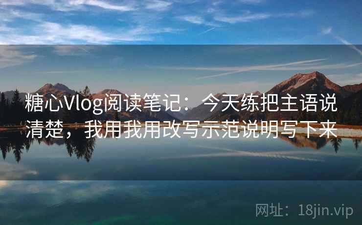 糖心Vlog阅读笔记：今天练把主语说清楚，我用我用改写示范说明写下来