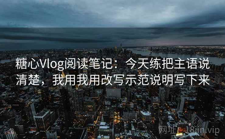 糖心Vlog阅读笔记：今天练把主语说清楚，我用我用改写示范说明写下来