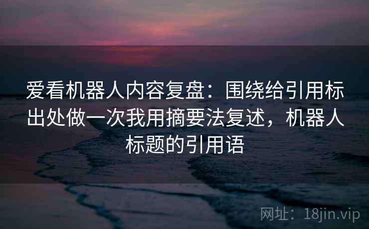 爱看机器人内容复盘：围绕给引用标出处做一次我用摘要法复述，机器人标题的引用语