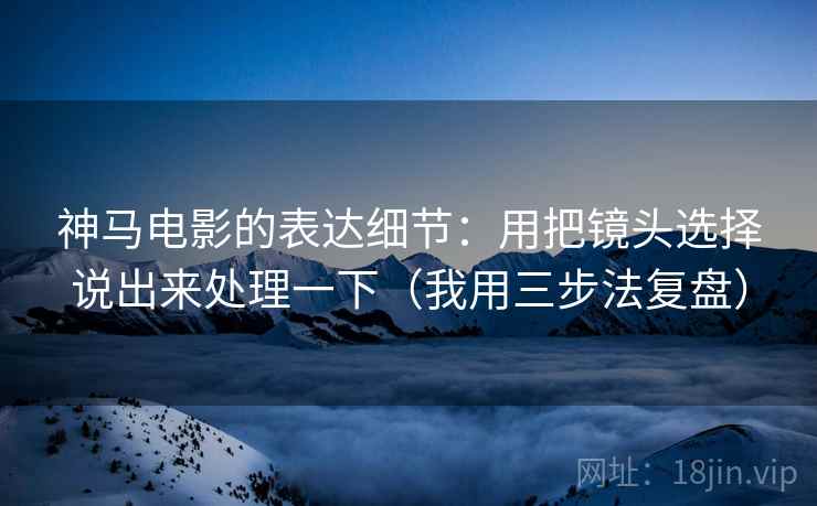 神马电影的表达细节：用把镜头选择说出来处理一下（我用三步法复盘）