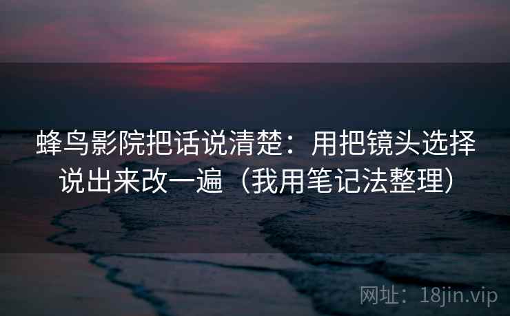 蜂鸟影院把话说清楚:用把镜头选择说出来改一遍(我用笔记法整理) 蜂鸟影院把话说清楚:用把镜头选择说出来改一遍(我用笔记法整理)